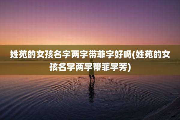 姓苑的女孩名字两字带菲字好吗(姓苑的女孩名字两字带菲字旁)