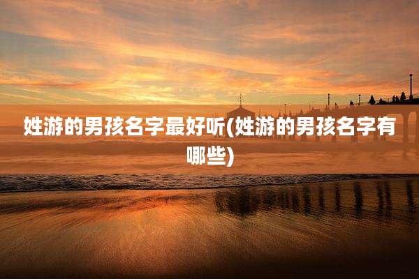 姓游的男孩名字最好听(姓游的男孩名字有哪些)