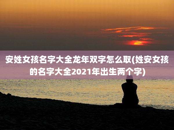 安姓女孩名字大全龙年双字怎么取(姓安女孩的名字大全2021年出生两个字)