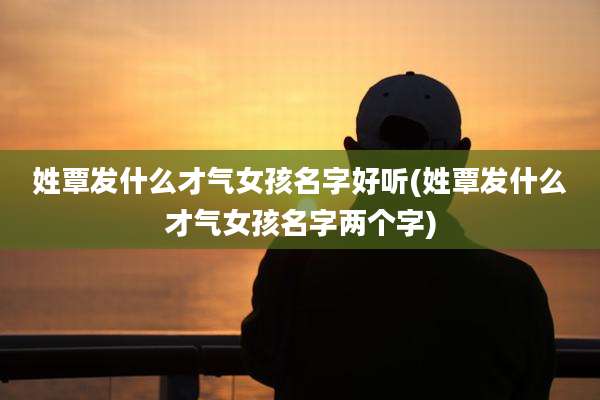 姓覃发什么才气女孩名字好听(姓覃发什么才气女孩名字两个字)