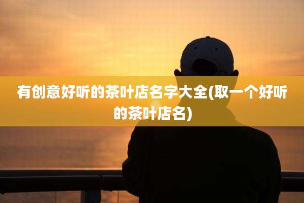 有创意好听的茶叶店名字大全(取一个好听的茶叶店名)