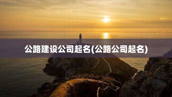 公路建设公司起名(公路公司起名)