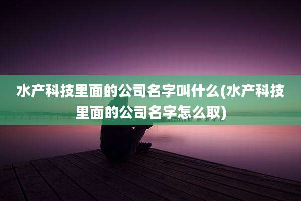 水产科技里面的公司名字叫什么(水产科技里面的公司名字怎么取)