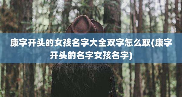 康字开头的女孩名字大全双字怎么取(康字开头的名字女孩名字)