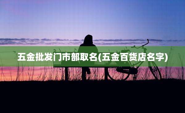 五金批发门市部取名(五金百货店名字)