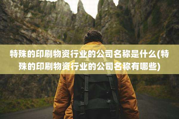 特殊的印刷物资行业的公司名称是什么(特殊的印刷物资行业的公司名称有哪些)