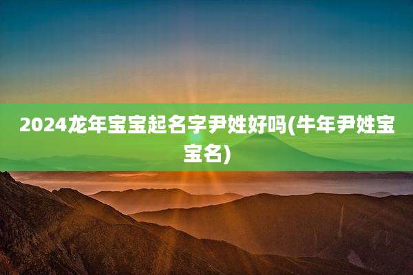 2024龙年宝宝起名字尹姓好吗(牛年尹姓宝宝名)