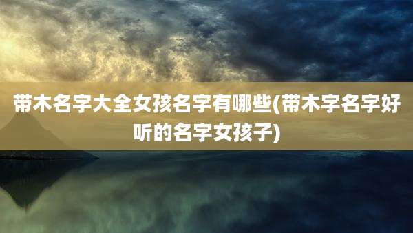 带木名字大全女孩名字有哪些(带木字名字好听的名字女孩子)