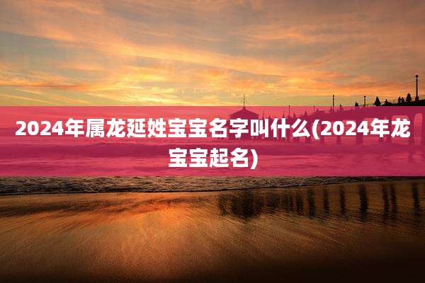 2024年属龙延姓宝宝名字叫什么(2024年龙宝宝起名)