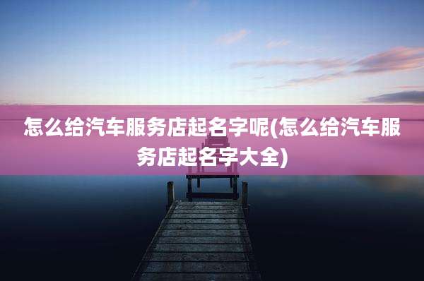 怎么给汽车服务店起名字呢(怎么给汽车服务店起名字大全)
