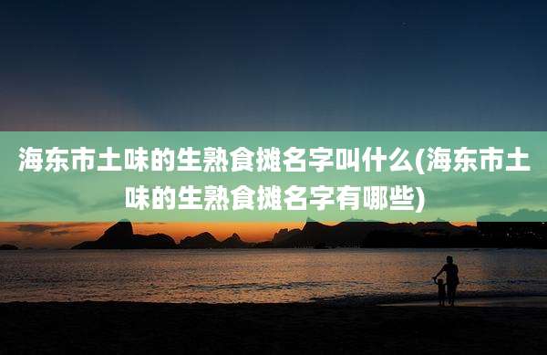 海东市土味的生熟食摊名字叫什么(海东市土味的生熟食摊名字有哪些)