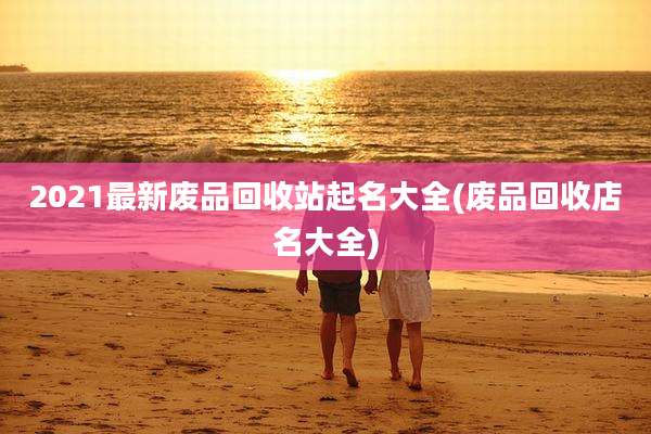 2021最新废品回收站起名大全(废品回收店名大全)