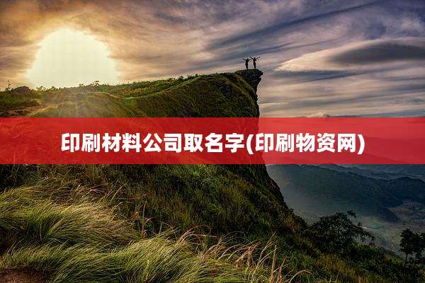 印刷材料公司取名字(印刷物资网)