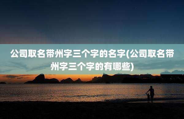 公司取名带州字三个字的名字(公司取名带州字三个字的有哪些)
