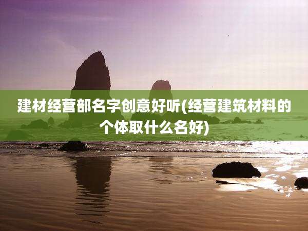 建材经营部名字创意好听(经营建筑材料的个体取什么名好)
