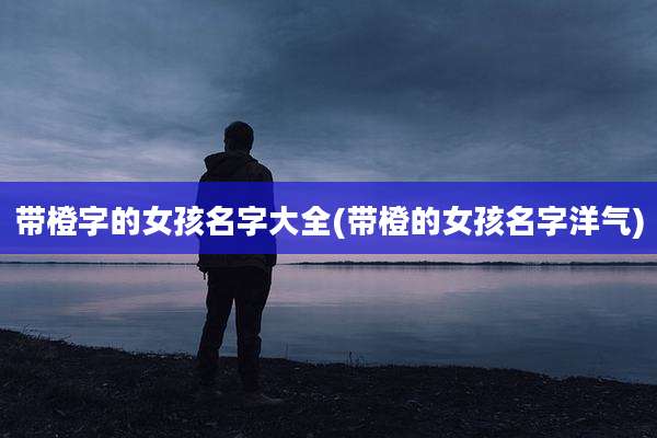 带橙字的女孩名字大全(带橙的女孩名字洋气)