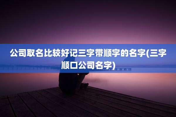公司取名比较好记三字带顺字的名字(三字顺口公司名字)