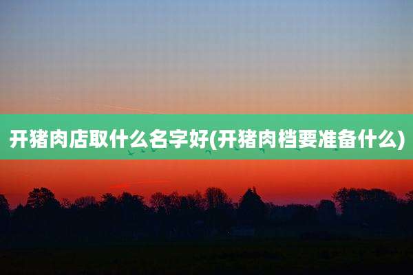 开猪肉店取什么名字好(开猪肉档要准备什么)