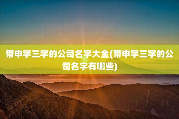 带申字三字的公司名字大全(带申字三字的公司名字有哪些)