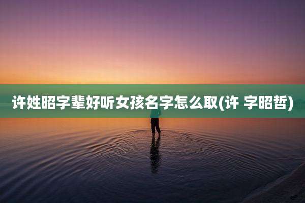 许姓昭字辈好听女孩名字怎么取(许 字昭哲)