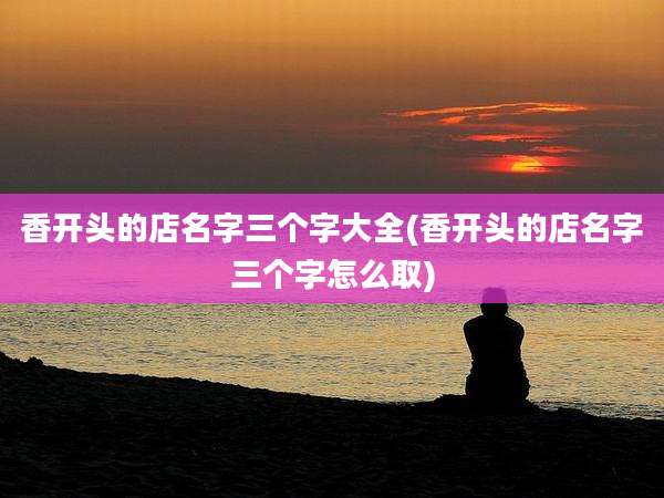 香开头的店名字三个字大全(香开头的店名字三个字怎么取)