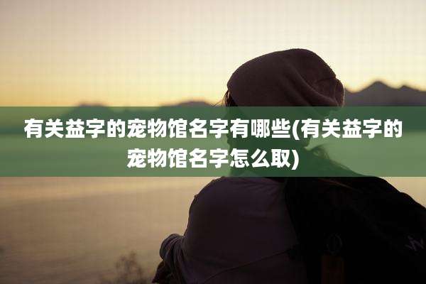 有关益字的宠物馆名字有哪些(有关益字的宠物馆名字怎么取)