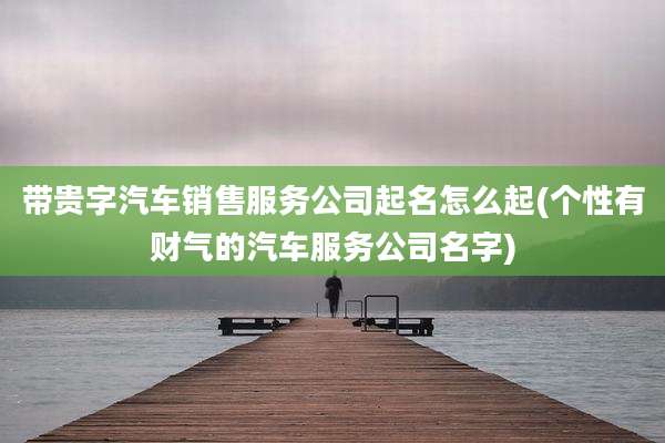 带贵字汽车销售服务公司起名怎么起(个性有财气的汽车服务公司名字)
