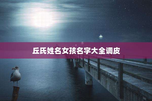 丘氏姓名女孩名字大全调皮