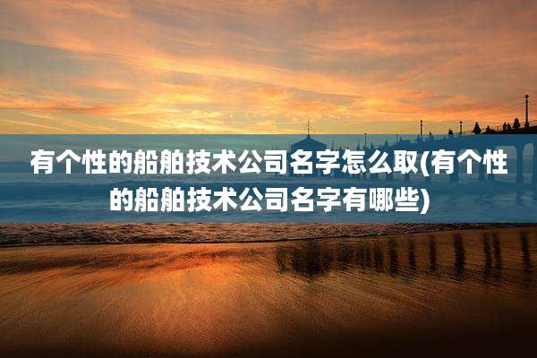 有个性的船舶技术公司名字怎么取(有个性的船舶技术公司名字有哪些)