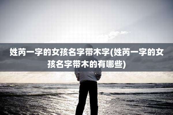 姓芮一字的女孩名字带木字(姓芮一字的女孩名字带木的有哪些)