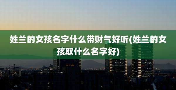 姓兰的女孩名字什么带财气好听(姓兰的女孩取什么名字好)