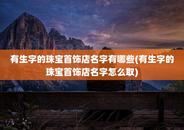 有生字的珠宝首饰店名字有哪些(有生字的珠宝首饰店名字怎么取)