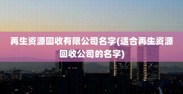 再生资源回收有限公司名字(适合再生资源回收公司的名字)