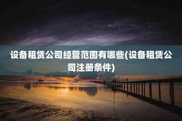 设备租赁公司经营范围有哪些(设备租赁公司注册条件)