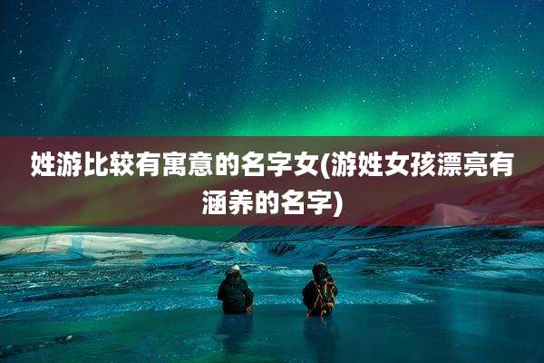 姓游比较有寓意的名字女(游姓女孩漂亮有涵养的名字)
