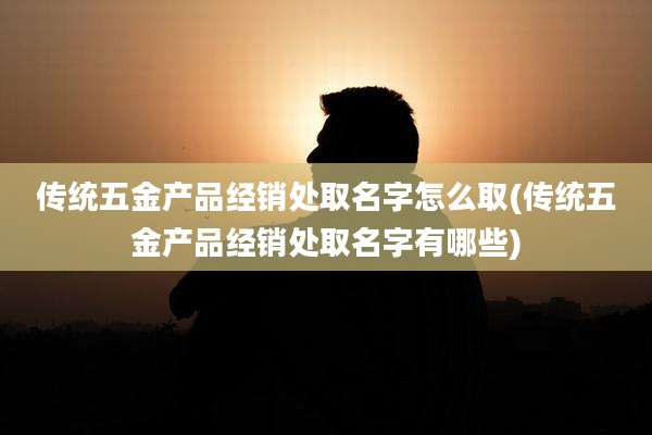 传统五金产品经销处取名字怎么取(传统五金产品经销处取名字有哪些)