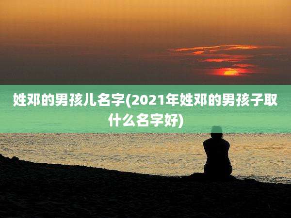 姓邓的男孩儿名字(2021年姓邓的男孩子取什么名字好)