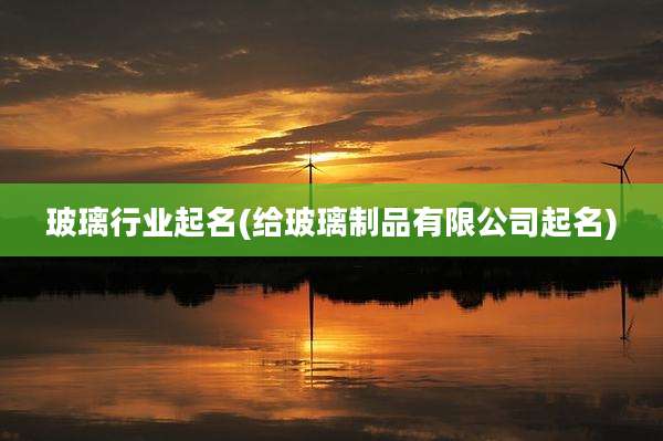 玻璃行业起名(给玻璃制品有限公司起名)