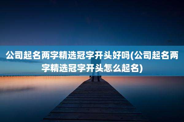 公司起名两字精选冠字开头好吗(公司起名两字精选冠字开头怎么起名)