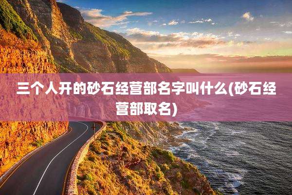 三个人开的砂石经营部名字叫什么(砂石经营部取名)