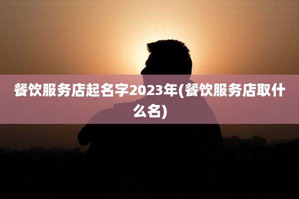 餐饮服务店起名字2023年(餐饮服务店取什么名)