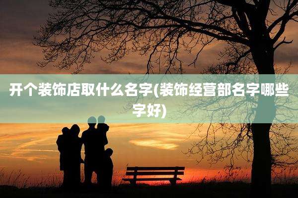 开个装饰店取什么名字(装饰经营部名字哪些字好)