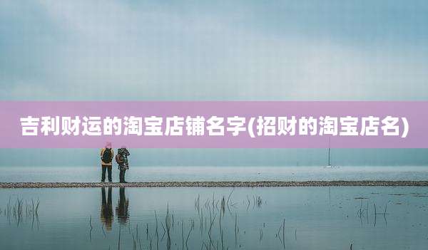 吉利财运的淘宝店铺名字(招财的淘宝店名)