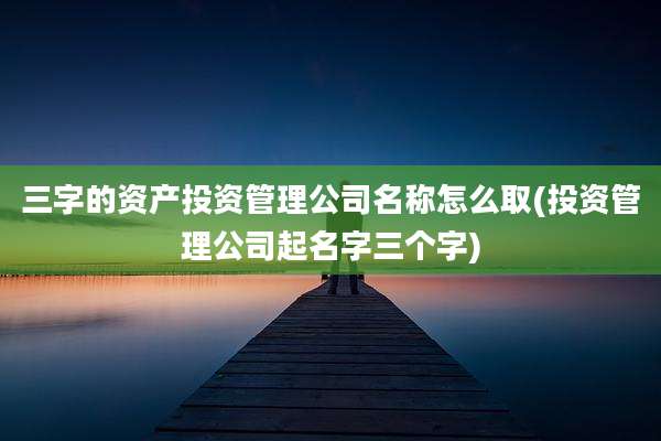 三字的资产投资管理公司名称怎么取(投资管理公司起名字三个字)