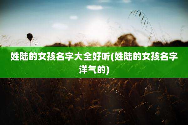 姓陆的女孩名字大全好听(姓陆的女孩名字洋气的)