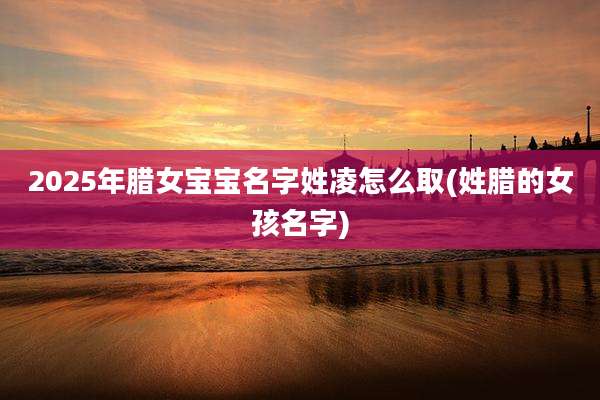 2025年腊女宝宝名字姓凌怎么取(姓腊的女孩名字)