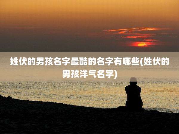 姓伏的男孩名字最酷的名字有哪些(姓伏的男孩洋气名字)
