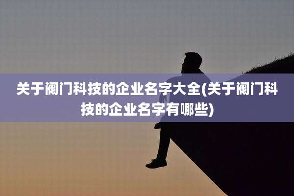 关于阀门科技的企业名字大全(关于阀门科技的企业名字有哪些)