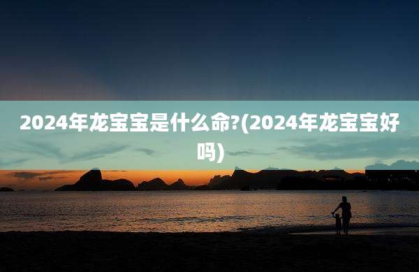2024年龙宝宝是什么命?(2024年龙宝宝好吗)