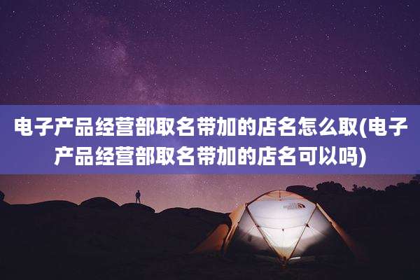 电子产品经营部取名带加的店名怎么取(电子产品经营部取名带加的店名可以吗)